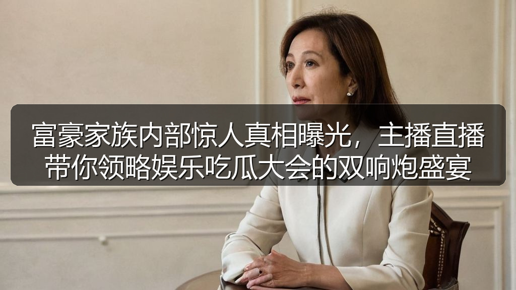 富豪家族内部惊人真相曝光，主播直播带你领略娱乐吃瓜大会的双响炮盛宴