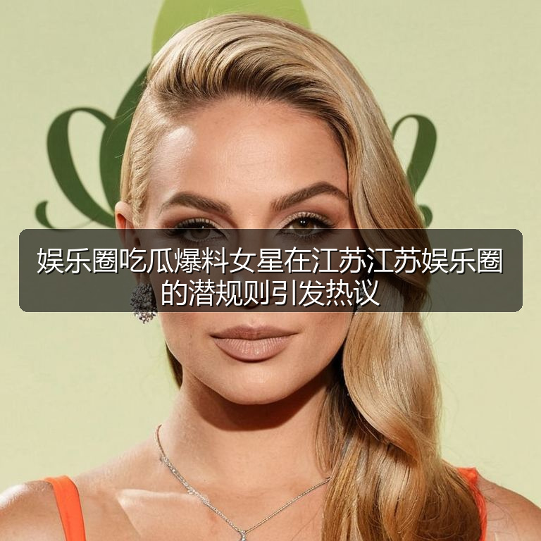 娱乐圈吃瓜爆料女星在江苏江苏娱乐圈的潜规则引发热议