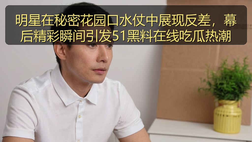 明星在秘密花园口水仗中展现反差，幕后精彩瞬间引发51黑料在线吃瓜热潮
